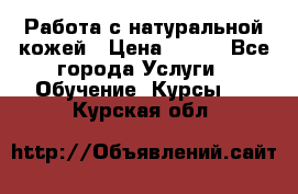 Работа с натуральной кожей › Цена ­ 500 - Все города Услуги » Обучение. Курсы   . Курская обл.